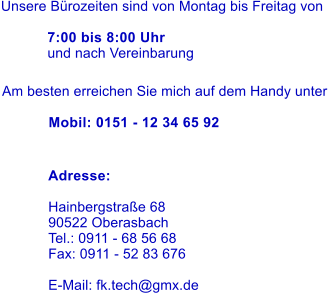 Unsere Brozeiten sind von Montag bis Freitag von   7:00 bis 8:00 Uhr und nach Vereinbarung Am besten erreichen Sie mich auf dem Handy unter  Mobil: 0151 - 12 34 65 92 Adresse: 	 Hainbergstrae 68 90522 Oberasbach Tel.: 0911 - 68 56 68 Fax: 0911 - 52 83 676  E-Mail: fk.tech@gmx.de